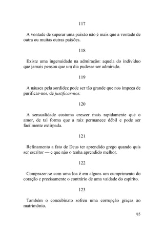 117

 A vontade de superar uma paixão não é mais que a vontade de
outra ou muitas outras paixões.

                             118

 Existe uma ingenuidade na admiração: aquela do indivíduo
que jamais pensou que um dia pudesse ser admirado.

                             119

 A náusea pela sordidez pode ser tão grande que nos impeça de
purificar-nos, de justificar-nos.

                             120

  A sensualidade costuma crescer mais rapidamente que o
amor, de tal forma que a raiz permanece débil e pode ser
facilmente extirpada.

                             121

  Refinamento a fato de Deus ter aprendido grego quando quis
ser escritor — e que não o tenha aprendido melhor.

                             122

 Comprazer-se com uma loa é em alguns um cumprimento do
coração e precisamente o contrário de uma vaidade do espírito.

                             123

 Também o concubinato sofreu uma corrupção graças ao
matrimônio.
                                                           85
 