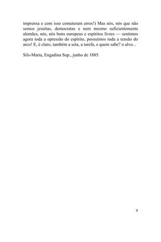 imprensa e com isso cometeram erros!) Mas nós, nós que não
somos jesuítas, democratas e nem mesmo suficientemente
alemães, nós, nós bons europeus e espíritos livres — sentimos
agora toda a opressão do espírito, possuímos toda a tensão do
arco! E, é claro, também a seta, a tarefa, e quem sabe? o alvo...

Sils-Maria, Engadina Sup., junho de 1885.




                                                               9
 