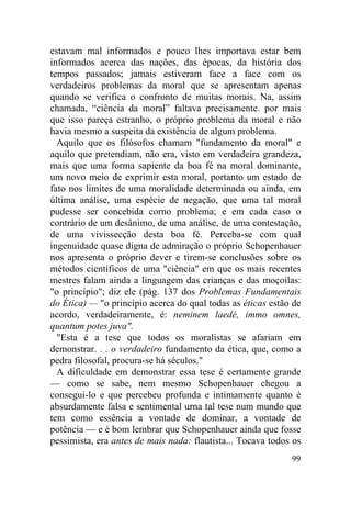 estavam mal informados e pouco lhes importava estar bem
informados acerca das nações, das épocas, da história dos
tempos passados; jamais estiveram face a face com os
verdadeiros problemas da moral que se apresentam apenas
quando se verifica o confronto de muitas morais. Na, assim
chamada, “ciência da moral” faltava precisamente. por mais
que isso pareça estranho, o próprio problema da moral e não
havia mesmo a suspeita da existência de algum problema.
  Aquilo que os filósofos chamam "fundamento da moral" e
aquilo que pretendiam, não era, visto em verdadeira grandeza,
mais que uma forma sapiente da boa fé na moral dominante,
um novo meio de exprimir esta moral, portanto um estado de
fato nos limites de uma moralidade determinada ou ainda, em
última análise, uma espécie de negação, que uma tal moral
pudesse ser concebida corno problema; e em cada caso o
contrário de um desânimo, de uma análise, de uma contestação,
de uma vivissecção desta boa fé. Perceba-se com qual
ingenuidade quase digna de admiração o próprio Schopenhauer
nos apresenta o próprio dever e tirem-se conclusões sobre os
métodos científicos de uma "ciência" em que os mais recentes
mestres falam ainda a linguagem das crianças e das moçoilas:
"o princípio"; diz ele (pág. 137 dos Problemas Fundamentais
do Ética) — "o princípio acerca do qual todas as éticas estão de
acordo, verdadeiramente, é: neminem laedè, immo omnes,
quantum potes juva".
  "Esta é a tese que todos os moralistas se afariam em
demonstrar. . . o verdadeiro fundamento da ética, que, como a
pedra filosofal, procura-se há séculos."
  A dificuldade em demonstrar essa tese é certamente grande
— como se sabe, nem mesmo Schopenhauer chegou a
consegui-lo e que percebeu profunda e intimamente quanto é
absurdamente falsa e sentimental urna tal tese num mundo que
tem como essência a vontade de dominar, a vontade de
potência — e é bom lembrar que Schopenhauer ainda que fosse
pessimista, era antes de mais nada: flautista... Tocava todos os
                                                             99
 