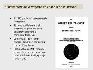 El 1872 publica  El naixement de la tragèdia Té bona acollida entre els wagnerians, però una gran desaprovació entre la comunitat filològica. Comença el “duel” amb diversos autors i el seu prestigi com a filòleg decau. Escriu  Sobre veritat i mentida en sentit extramoral , que no es publicarà fins el 1903, quan ja havia mort. El naixement de la tragèdia en l’esperit de la música 