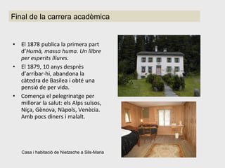 El 1878 publica la primera part d’ Humà, massa huma. Un llibre per esperits lliures. El 1879, 10 anys després d’arribar-hi, abandona la càtedra de Basilea i obté una pensió de per vida. Comença el pelegrinatge per millorar la salut: els Alps suïsos, Niça, Gènova, Nàpols, Venècia. Amb pocs diners i malalt. Final de la carrera acadèmica Casa i habitació de Nietzsche a Sils-Maria  