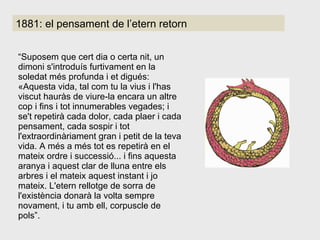 1881: el pensament de l’etern retorn “ Suposem que cert dia o certa nit, un dimoni s'introduís furtivament en la soledat més profunda i et digués: «Aquesta vida, tal com tu la vius i l'has viscut hauràs de viure-la encara un altre cop i fins i tot innumerables vegades; i se't repetirà cada dolor, cada plaer i cada pensament, cada sospir i tot l'extraordinàriament gran i petit de la teva vida. A més a més tot es repetirà en el mateix ordre i successió... i fins aquesta aranya i aquest clar de lluna entre els arbres i el mateix aquest instant i jo mateix. L'etern rellotge de sorra de l'existència donarà la volta sempre novament, i tu amb ell, corpuscle de pols”.  