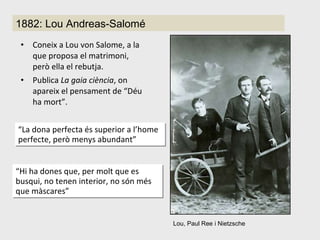 Coneix a Lou von Salome, a la que proposa el matrimoni, però ella el rebutja. Publica  La gaia ciència , on apareix el pensament de “Déu ha mort”. Lou, Paul Ree i Nietzsche 1882: Lou Andreas-Salomé “ La dona perfecta és superior a l’home perfecte, però menys abundant ” “ Hi ha dones que, per molt que es busqui,  no tenen interior, no són més que màscares” 