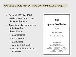 Entre el 1882 i el 1885 escriu la que serà la seva obra més famosa. Apareixen els grans temes de la filosofia nietzschiana: El superhome L’etern retorn El nihilisme La voluntat de poder La transvaloració de tots els valors Així parlà Zaratustra: Un llibre per a tots i per a ningú 