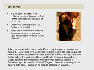 El 3 de gener de 1889, té un col·lapse mental a  la plaça de Turí i entra a la bogeria de la que ja no en sortirà. Diagnòstic: paràlisi progressiva. Derivada de la sífilis. Passa per manicomis fins que se’n fan càrrec la mare i la germana (que havia quedat vídua pel suïcidi del marit). El col·lapse A la princesa Ariadna, mi amada. Es un prejuicio que yo sea un ser humano. Pero ya he vivido entre los hombre y conozco todo lo que los hombre pueden experimentar, desde lo más mínimo hasta lo más alto. Yo he sido entre los indios Buda, en Grecia Dionisos, Alejandro y Cesar son mis encarnaciones. Por último fui además Voltaire y Napoleón, quizás también Richard Wagner…Los cielos se alegran de que yo este aquí... También he estado colgado en la cruz... 