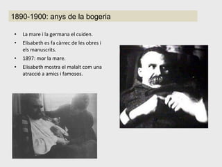 La mare i la germana el cuiden. Elisabeth es fa càrrec de les obres i els manuscrits. 1897: mor la mare. Elisabeth mostra el malalt com una atracció a amics i famosos. 1890-1900: anys de la bogeria 