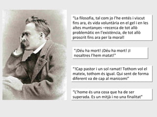"¡Déu ha mort! ¡Déu ha mort! ¡I nosaltres l’hem matat!" “ !Cap pastor i un sol ramat! Tothom vol el mateix, tothom és igual. Qui sent de forma diferent va de cap al manicomi” “ La filosofia, tal com jo l’he entés i viscut fins ara, és vida voluntària en el gel i en les altes muntanyes –recerca de tot allò problemàtic en l’existència, de tot allò proscrit fins ara per la moral! “ L’home és una cosa que ha de ser superada. Es un mitjà i no una finalitat” 