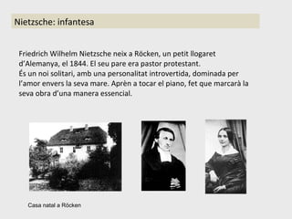 Friedrich Wilhelm Nietzsche neix a Röcken, un petit llogaret d’Alemanya, el 1844. El seu pare era pastor protestant. És un noi solitari, amb una personalitat introvertida, dominada per l’amor envers la seva mare. Aprèn a tocar el piano, fet que marcarà la seva obra d’una manera essencial. Casa natal a Röcken Nietzsche: infantesa 