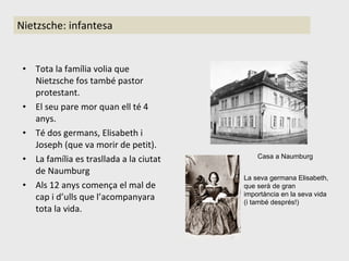 Nietzsche: infantesa Tota la família volia que Nietzsche fos també pastor protestant. El seu pare mor quan ell té 4 anys. Té dos germans, Elisabeth i Joseph (que va morir de petit).  La família es trasllada a la ciutat de Naumburg Als 12 anys comença el mal de cap i d’ulls que l’acompanyara tota la vida. La seva germana Elisabeth, que serà de gran importància en la seva vida (i també després!) Casa a Naumburg 