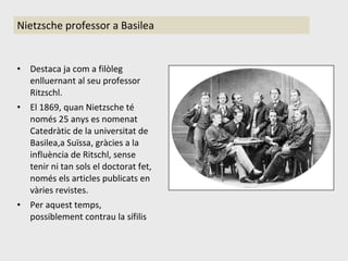 Destaca ja com a filòleg enlluernant al seu professor Ritzschl. El 1869, quan Nietzsche té només 25 anys es nomenat Catedràtic de la universitat de Basilea,a Suïssa, gràcies a la influència de Ritschl, sense tenir ni tan sols el doctorat fet, només els articles publicats en vàries revistes. Per aquest temps, possiblement contrau la sífilis Nietzsche professor a Basilea 