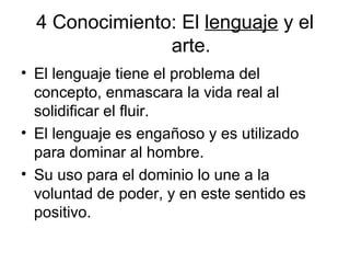 4 Conocimiento: El lenguaje y el
arte.
• El lenguaje tiene el problema del
concepto, enmascara la vida real al
solidificar el fluir.
• El lenguaje es engañoso y es utilizado
para dominar al hombre.
• Su uso para el dominio lo une a la
voluntad de poder, y en este sentido es
positivo.
 