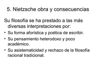 5. Nietzsche obra y consecuencias
Su filosofía se ha prestado a las más
diversas interpretaciones por:
• Su forma aforística y poética de escribir.
• Su pensamiento heterodoxo y poco
académico.
• Su asistematicidad y rechazo de la filosofía
racional tradicional.
 