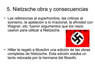 5. Nietzsche obra y consecuencias
• Las referencias al superhombre, las criticas al
sionismo, la apelación a lo irracional, la afinidad con
Wagner, etc. fueron argumentos que los nazis
usaron para utilizar a Nietzsche.
• Hitler le regaló a Musolini una edición de las obras
completas de Nietzsche. Esta edición estaba un
tanto retocada por la hermana del filosofo.
 
