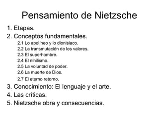 Pensamiento de Nietzsche
1. Etapas.
2. Conceptos fundamentales.
2.1 Lo apolíneo y lo dionisiaco.
2.2 La transmutación de los valores.
2.3 El superhombre.
2.4 El nihilismo.
2.5 La voluntad de poder.
2.6 La muerte de Dios.
2.7 El eterno retorno.
3. Conocimiento: El lenguaje y el arte.
4. Las críticas.
5. Nietzsche obra y consecuencias.
 