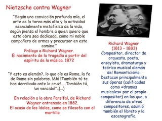 Nietzsche contra Wagner
“Según una convicción profunda mía, el
arte es la tarea más alta y la actividad
esencialmente metafísica de la vida,
según piensa el hombre a quien quiero que
esta obra sea dedicada, como mi noble
compañero de armas y precursor en este
camino.”
Prólogo a Richard Wagner.
El nacimiento de la tragedia a partir del
espíritu de la música. 1872
“Y esto es alemán?, lo que oís es Roma, la fe
de Roma sin palabras. !Ah¡ !También tú te
has derribado ante la cruz!.....También tú,
!un vencido¡”..(…)
En relación a la obra Parsifal, de Richard
Wagner entrenada en 1882.
El ocaso de los ídolos, como se filosofa con el
martillo
Richard Wagner
(1813 – 1883)
Compositor, director de
orquesta, poeta,
ensayista, dramaturgo y
teórico musical alemán
del Romanticismo.
Destacan principalmente
sus óperas (calificadas
como «dramas
musicales» por el propio
compositor) en las que, a
diferencia de otros
compositores, asumió
también el libreto y la
escenografía.
 
