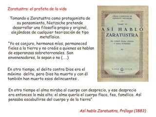 “Yo os conjuro, hermanos míos, permaneced
fieles a la tierra y no creáis a quienes os hablan
de esperanzas sobreterrenales. Son
envenenadores, lo sepan o no (…..)
En otro tiempo, el delito contra Dios era el
máximo delito, pero Dios ha muerto y con él
también han muerto esos delincuentes .
En otro tiempo el alma miraba al cuerpo con desprecio, y ese desprecio
era entonces lo más alto; el alma quería el cuerpo flaco, feo, famélico. Así
pensaba escabullirse del cuerpo y de la tierra”
Así hablo Zaratustra, Prólogo (1883)
Zaratustra: el profeta de la vida
Tomando a Zaratustra como protagonista de
su pensamiento, Nietzsche pretende
desarrollar una filosofía propia y original,
alejándose de cualquier teorización de tipo
metafísico.
 