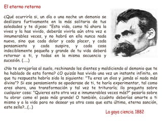 El eterno retorno
¿Qué ocurriría si, un día o una noche un demonio se
deslizara furtivamente en la más solitaria de tus
soledades y te dijese: "Esta vida, como tú ahora la
vives y la has vivido, deberás vivirla aún otra vez e
innumerables veces, y no habrá en ella nunca nada
nuevo, sino que cada dolor y cada placer, y cada
pensamiento y cada suspiro, y cada cosa
indeciblemente pequeña y grande de tu vida deberá
retornar a ti, y todas en la misma secuencia y
sucesión. (…..)
¿No te arrojarías al suelo, rechinando los dientes y maldiciendo al demonio que te
ha hablado de esta forma? ¿O quizás has vivido una vez un instante infinito, en
que tu respuesta habría sido la siguiente: "Tu eres un dios y jamás oí nada más
divino"? Si ese pensamiento se apoderase de ti, te haría experimentar, tal como
eres ahora, una transformación y tal vez te trituraría; ¡la pregunta sobre
cualquier cosa: "Quieres esto otra vez e innumerables veces más?" pesaría sobre
tu obrar como el peso más grande! O también, ¿cuánto deberías amarte a ti
mismo y a la vida para no desear ya otra cosa que esta última, eterna sanción,
este sello?...(…)
 
