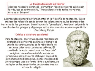 La preocupación moral es fundamental en la filosofía de Nietzsche. Busca
analizar las raíces de donde brotan los valores morales, las fuerzas y los
instintos de los que nacen. Su método es la “genealogía”. Analiza el origen de la
moral entre los griegos y el giro que sufre los conceptos morales a partir de
Sócrates y Platón.
La transmutación de los valores
Aparece necesario entonces , derrumbar todos los valores que niegan
la vida, que se oponen a ella, “Transvaloración de todos los valores,
ésta es mi formula”
Para Nietzsche, el cristianismo ha realizado una
inversión de los valores de Grecia y Roma y es
una de las consecuencias de la rebelión de los
esclavos orientales contra sus señores. El
resultado de esta revuelta es una “neurosis”
religiosa, una enfermedad de la vida, un
predominio de los valores plebeyos, propios de
los hombres mediocres que, siendo incapaces de
vivir su propia vida de forma libre y autónoma, se
refugian en las seguridades decadentes que les
ofrece la religión.
Critica a la cultura occidental
 