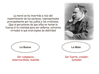 La moral se ha invertido a raíz del
resentimiento de los esclavos, representados
principalmente por los judíos y los cristianos.
Que al percatarse de que ellos no tenían la
fuerza ni la vitalidad para ser señores, volvieron
virtudes lo que eran signos de debilidad
Lo Bueno Lo Malo
Ser compasivo,
misericordioso, humilde
Ser fuerte, creador,
luchador
 