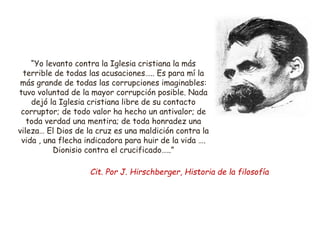 “Yo levanto contra la Iglesia cristiana la más
terrible de todas las acusaciones….. Es para mí la
más grande de todas las corrupciones imaginables:
tuvo voluntad de la mayor corrupción posible. Nada
dejó la Iglesia cristiana libre de su contacto
corruptor; de todo valor ha hecho un antivalor; de
toda verdad una mentira; de toda honradez una
vileza… El Dios de la cruz es una maldición contra la
vida , una flecha indicadora para huir de la vida ….
Dionisio contra el crucificado…..”
Cit. Por J. Hirschberger, Historia de la filosofía
 