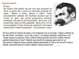 Dios ha muerto
El loco
No habéis oído hablar de ese loco que encendió un
farol en pleno día y corrió al mercado gritando sin
cesar: "¡Busco a Dios!, ¡Busco a Dios!". Como
precisamente estaban allí reunidos muchos que no
creían en dios, sus gritos provocaron enormes
risotadas. ¿Es que se te ha perdido?, decía uno. ¿Se
ha perdido como un niño pequeño?, decía otro. ¿O se
ha escondido? ¿Tiene miedo de nosotros? ¿Se habrá
embarcado? ¿Habrá emigrado? - así gritaban y reían
El loco saltó en medio de ellos y los traspasó con su mirada. "¿Qué a dónde se
ha ido Dios? -exclamó-, os lo voy a decir. Lo hemos matado: ¡vosotros y yo!
Todos somos su asesino. Pero ¿cómo hemos podido hacerlo? ¿Cómo hemos
podido bebernos el mar? ¿Quién nos prestó la esponja para borrar el
horizonte? ¿Qué hicimos cuando desencadenamos la tierra de su sol? ¿Hacia
dónde caminará ahora? ¿Hacia dónde iremos nosotros?...............
 