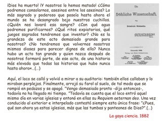 ¡Dios ha muerto! ¡Y nosotros lo hemos matado! ¿Cómo
podremos consolarnos, asesinos entre los asesinos? Lo
más sagrado y poderoso que poseía hasta ahora el
mundo se ha desangrado bajo nuestros cuchillos.
¿Quién nos lavará esa sangre? ¿Con qué agua
podremos purificarnos? ¿Qué ritos expiatorios, qué
juegos sagrados tendremos que inventar? ¿No es la
grandeza de este acto demasiado grande para
nosotros? ¿No tendremos que volvernos nosotros
mismos dioses para parecer dignos de ella? Nunca
hubo un acto tan grande y quien nazca después de
nosotros formará parte, de ese acto, de una historia
más elevada que todas las historias que hubo nunca
hasta ahora«…(…)
Aquí, el loco se calló y volvió a mirar a su auditorio: también ellos callaban y lo
miraban perplejos. Finalmente, arrojó su farol al suelo, de tal modo que se
rompió en pedazos y se apagó. "Vengo demasiado pronto -dijo entonces-,
todavía no ha llegado mi tiempo. "Todavía se cuenta que el loco entró aquel
mismo día en varias iglesias y entonó en ellas su Requiem aeternan deo. Una vez
conducido al exterior e interpelado contestó siempre esta única frase: "¿Pues,
qué son ahora ya estas iglesias, más que las tumbas y panteones de Dios?".(…)
La gaya ciencia. 1882
 