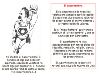 El superhombre
Es la encarnación de todos los
valores proclamados por Nietzsche:
Es aquel que vive según su voluntad
de poder, asume el eterno retorno y
la trasmutación de valores.
Es el “nuevo hombre” que vienen a
sustituir al “ultimo hombre” y que es
enunciado por Zaratustra.
El superhombre no vive
apesadumbrado por tantos siglos de
filosofía, reflexión, religión, ciencia.
Recupera la inocencia del hombre
primitivo que puede encontrarse en
los presocráticos.
El superhombre es la aparición
natural que sigue a la muerte de Dios
Yo predico el Superhombre. El
hombre es algo que debe ser
superado. ¿Quién de vosotros ha
hecho algo por superarle? El hombre
es una cuerda tendida entre el animal
y el superhombre (…)
 
