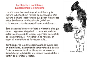 La filosofía a martillazos:
La decadencia y el nihilismo
Los sistemas democráticos, el socialismo y la
cultura industrial son formas de decadencia. Una
cultura alemana ideal tendría que poner fin a todos
estos fenómenos de decadencia: judaísmo,
cristianismo, ciencia especializada, socialismo……
Esta decadencia no solo afecta a Alemania sino que
es una degeneración global. La decadencia de los
auténticos valores de la vida, la perdida de sentido
de la existencia, el “nihilismo”. Y la religión, en
especial la cristiana es la responsable….
También por la vía del conocimiento se puede caer
en el nihilismo, manteniendo como verdad lo que es
fruto de una racionalización y esto es lo que ha
sucedido con la filosofía y la ciencia occidentales a
partir de Sócrates y Platón.
 