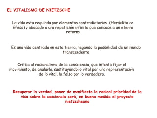 EL VITALISMO DE NIETZSCHE
La vida esta regulada por elementos contradictorios (Heráclito de
Efeso) y abocado a una repetición infinita que conduce a un eterno
retorno
Es una vida centrada en esta tierra, negando la posibilidad de un mundo
transcendente
Critica al racionalismo de la consciencia, que intenta fijar el
movimiento, de anularlo, sustituyendo lo vital por una representación
de lo vital, lo falso por lo verdadero.
Recuperar la verdad, poner de manifiesto la radical prioridad de la
vida sobre la conciencia será, en buena medida el proyecto
nietzscheano
 