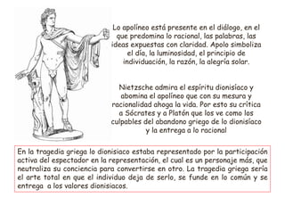 Lo apolíneo está presente en el diálogo, en el
que predomina lo racional, las palabras, las
ideas expuestas con claridad. Apolo simboliza
el día, la luminosidad, el principio de
individuación, la razón, la alegría solar.
Nietzsche admira el espíritu dionisíaco y
abomina el apolíneo que con su mesura y
racionalidad ahoga la vida. Por esto su crítica
a Sócrates y a Platón que los ve como los
culpables del abandono griego de lo dionisíaco
y la entrega a lo racional
En la tragedia griega lo dionisiaco estaba representado por la participación
activa del espectador en la representación, el cual es un personaje más, que
neutraliza su conciencia para convertirse en otro. La tragedia griega sería
el arte total en que el individuo deja de serlo, se funde en lo común y se
entrega a los valores dionisiacos.
 