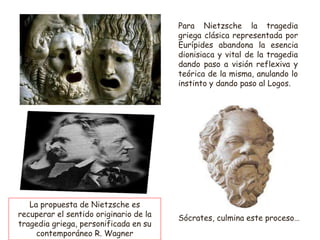 Para Nietzsche la tragedia
griega clásica representada por
Eurípides abandona la esencia
dionisiaca y vital de la tragedia
dando paso a visión reflexiva y
teórica de la misma, anulando lo
instinto y dando paso al Logos.
Sócrates, culmina este proceso…
La propuesta de Nietzsche es
recuperar el sentido originario de la
tragedia griega, personificada en su
contemporáneo R. Wagner
 