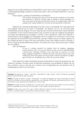 -2-

pergunta-se que sentidos atribuídos às coisas fortalecem nosso “querer-viver” e quais o degeneram. Enfim,
a interpretação genealógica questiona os valores para saber o que nos fortalece vitalmente e o que nos
enfraquece.
A esse respeito, a professora Scarlett Marton cita Nietzsche:

Fazer qualquer apreciação passar pelo crivo da vida equivale a perguntar se ela contribui
para favorecê-la ou obstruí-la; submeter ideias ou atitudes ao exame genealógico é o
mesmo que inquirir se são signos de plenitude de vida ou da sua degeneração; avaliar uma
avaliação, enfim, significa questionar se é sintoma de vida ascendente ou declinante.1

Nietzsche dá o exemplo da dificuldade de se dizer o que é a honestidade. Pois nada sabemos de
uma qualidade essencial que se chame a honestidade, mas sabemos, isso sim, de numerosas ações
individualizadas, portanto desiguais. Ao reunir todas elas sob o conceito de honestidade, estamos diante de
uma abstração. O que se perde nesse processo é que, ao colocar seu agir sob a regência das abstrações,
as intuições são desprezadas para privilegiar o conceito. Como conhecemos, então? Para Nietzsche, o
conhecimento se vale da metáfora. Se na linguagem comum a metáfora é um ornamento e como tal não
tem significado de conhecimento propriamente dito, para ele a metáfora assume um caráter cognitivo. Só
ela consegue perceber as coisas no seu devir permanente, porque cada metáfora intuitiva é individual, e,
por isso, escapa ao “grande edifício dos conceitos”. O conceito, por sua vez, nada mais é do que “o resíduo
de uma metáfora”.
Assim diz Nietzsche:

O que é a verdade, portanto? Um batalhão móvel de metáforas, metonímias,
antropomorfismos, enfim, uma soma de relações humanas, que foram enfatizadas poética
e retoricamente, transpostas, enfeitadas, e que, após longo uso, parecem a um povo
sólidas, canônicas e obrigatórias: as verdades são ilusões, das quais se esqueceu que o são,
metáforas que se tornaram gastas e sem força sensível, moedas que perderam sua efígie e
agora só entram em consideração como metal, não mais como moedas.2

Outro aspecto do caráter interpretativo de todo conhecimento é a teoria do perspectivismo, que
consiste em perseguir uma ideia a partir de diferentes perspectivas. Essa pluralidade de ângulos não nos
leva a conhecer o que as coisas são em si mesmas, mas é enriquecedora por nos aproximar mais da
complexidade da vida em seu movimento.

Genealogia. Do grego génos, “origem”, “nascimento”, “descendência”, e logos, “estudo”, “razão”. Em Nietzsche, genealogia
significa o questionamento da origem dos valores.
Metáfora. Do grego metaphorá, “mudança”, “transposição”. É uma figura de linguagem que realiza a transposição do sentido
próprio de uma palavra ao sentido figurado, estabelecendo uma comparação. Por exemplo, quando dizemos estar com “uma
fome de leão” ou que suportamos uma desilusão com “nervos de aço”.
Metonímia. Do grego metonymia, "emprego de um nome por outro". Figura de retórica que consiste no uso de uma palavra
fora do seu significado normal. Na frase “comi dois pratos”, “pratos” significa “porções de alimento”.
Canônico. Do latim canon, canonis, “lei”, “regra”, “padrão”. Referente a cânone (ou cânon), conjunto de leis eclesiásticas; por
extensão, na atividade cotidiana, comportamento social padronizado por regras.

1
2

MARTON, Scarlett. Nietzsche, a transvaloração dos valores. São Paulo: Moderna, 1993. p. 62.
NIETZSCHE, Friedrich. Introdução teorética sobre verdade e mentira no sentido extramoral, § 1.

 