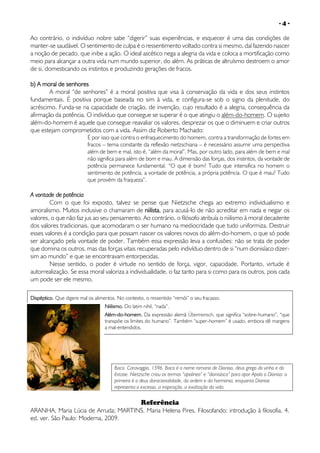 -4-

Ao contrário, o indivíduo nobre sabe “digerir” suas experiências, e esquecer é uma das condições de
manter-se saudável. O sentimento de culpa é o ressentimento voltado contra si mesmo, daí fazendo nascer
a noção de pecado, que inibe a ação. O ideal ascético nega a alegria da vida e coloca a mortificação como
meio para alcançar a outra vida num mundo superior, do além. As práticas de altruísmo destroem o amor
de si, domesticando os instintos e produzindo gerações de fracos.
b) A moral de senhores
A moral “de senhores” é a moral positiva que visa à conservação da vida e dos seus instintos
fundamentais. É positiva porque baseada no sim à vida, e configura-se sob o signo da plenitude, do
acréscimo. Funda-se na capacidade de criação, de invenção, cujo resultado é a alegria, consequência da
afirmação da potência. O indivíduo que consegue se superar é o que atingiu o além-do-homem. O sujeito
além-do-homem é aquele que consegue reavaliar os valores, desprezar os que o diminuem e criar outros
que estejam comprometidos com a vida. Assim diz Roberto Machado:

É por isso que contra o enfraquecimento do homem, contra a transformação de fortes em
fracos – tema constante da reflexão nietzschiana – é necessário assumir uma perspectiva
além de bem e mal, isto é, “além da moral”. Mas, por outro lado, para além de bem e mal
não significa para além de bom e mau. A dimensão das forças, dos instintos, da vontade de
potência permanece fundamental. “O que é bom? Tudo que intensifica no homem o
sentimento de potência, a vontade de potência, a própria potência. O que é mau? Tudo
que provém da fraqueza”.

A vontade de potência
Com o que foi exposto, talvez se pense que Nietzsche chega ao extremo individualismo e
amoralismo. Muitos inclusive o chamaram de niilista, para acusá-lo de não acreditar em nada e negar os
valores, o que não faz jus ao seu pensamento. Ao contrário, o filósofo atribuía o niilismo à moral decadente
dos valores tradicionais, que acomodaram o ser humano na mediocridade que tudo uniformiza. Destruir
esses valores é a condição para que possam nascer os valores novos do além-do-homem, o que só pode
ser alcançado pela vontade de poder. Também essa expressão leva a confusões: não se trata de poder
que domina os outros, mas das forças vitais recuperadas pelo indivíduo dentro de si “num dionisíaco dizersim ao mundo” e que se encontravam entorpecidas.
Nesse sentido, o poder é virtude no sentido de força, vigor, capacidade. Portanto, virtude é
autorrealização. Se essa moral valoriza a individualidade, o faz tanto para si como para os outros, pois cada
um pode ser ele mesmo.
Dispéptico. Que digere mal os alimentos. No contexto, o ressentido “remói” o seu fracasso.
Niilismo. Do latim nihil, “nada”.
Além-do-homem. Da expressão alemã Übermensch, que significa “sobre-humano”, “que
transpõe os limites do humano”. Também “super-homem” é usado, embora dê margens
a mal-entendidos.

Baco. Caravaggio, 1596. Baco é o nome romano de Dioniso, deus grego do vinho e do
êxtase. Nietzsche criou os termos “apolíneo” e “dionisíaco” para opor Apolo a Dioniso: o
primeiro é o deus daracionalidade, da ordem e da harmonia, enquanto Dioniso
representa o excesso, a inspiração, a exaltação da vida.

Referência
ARANHA, Maria Lúcia de Arruda; MARTINS, Maria Helena Pires. Filosofando: introdução à filosofia. 4.
ed. ver. São Paulo: Moderna, 2009.

 
