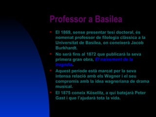 Professor a Basilea El 1869, sense presentar tesi doctoral, és nomenat professor de filologia clàssica a la Universitat de Basilea, on coneixerà Jacob Burkhardt. No serà fins al 1872 que publicarà la seva primera gran obra,  El naixement de la tragèdia . Aquest període està marcat per la seva intensa relació amb els Wagner i el seu compromís amb la idea wagneriana de drama musical. El 1875 coneix Köselitz, a qui batejarà Peter Gast i que l’ajudarà tota la vida. 