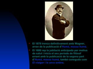 El 1878 trenca definitivament amb Wagner, arran de la publicació d’ Humà, massa humà .  El 1880 rep la jubilació anticipada per motius de salut i inicia el seu període de filòsof errant amb la publicació de la segona part d’ Humà, massa humà ,  també coneguda com   El viatger i la seva ombra .  