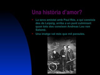 Una història d’amor? La seva amistat amb Paul Rée, a qui coneixia des de Leipzig, arriba a un punt culminant quan tots dos coneixen Andreas Lou von Salomé. Una imatge val més que mil paraules. 