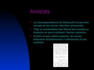 Amistats La correspondència de Nietzsche ha permés recuperar les seves relacions personals. Tota la combatibitat del filòsof del martell es tradueix en pura cortesia i bones maneres. Contra el que cabria esperar, les seves relacions acostumaven a sobreviure al seu caràcter. 