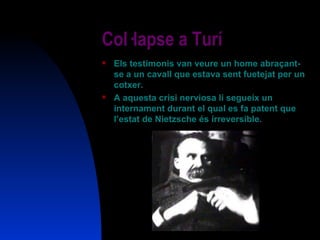 Col·lapse a Turí Els testimonis van veure un home abraçant-se a un cavall que estava sent fuetejat per un cotxer. A aquesta crisi nerviosa li segueix un internament durant el qual es fa patent que l’estat de Nietzsche és irreversible. 
