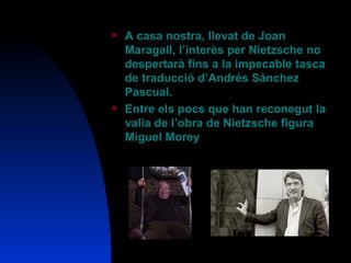 A casa nostra, llevat de Joan Maragall, l’interès per Nietzsche no despertarà fins a la impecable tasca de traducció d’Andrés Sánchez Pascual. Entre els pocs que han reconegut la valia de l’obra de Nietzsche figura Miguel Morey 