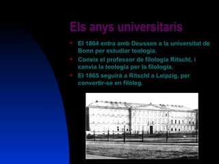 Els anys universitaris El 1864 entra amb Deussen a la universitat de Bonn per estudiar teologia. Coneix el professor de filologia Ritschl, i canvia la teologia per la filologia. El 1865 seguirà a Ritschl a Leipzig, per convertir-se en filòleg. 
