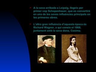A la seva arribada a Leipzig, llegeix per primer cop Schopenhauer, que es convertirà en una de les seves influències principals en les primeres obres. L’altra gran influència d’aquesta època és Richard Wagner, a qui coneix el 1868, juntament amb la seva dona, Cosima. 