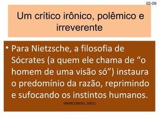 Um crítico irônico, polêmico e
irreverente
• Para Nietzsche, a filosofia de
Sócrates (a quem ele chama de “o
homem de uma visão só”) instaura
o predomínio da razão, reprimindo
e sufocando os instintos humanos.
(MARCONDES, 2001)
02-09
 