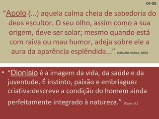 “Apolo (...) aquela calma cheia de sabedoria do
deus escultor. O seu olho, assim como a sua
origem, deve ser solar; mesmo quando está
com raiva ou mau humor, adeja sobre ele a
aura da aparência esplêndida...” (UBALDO NICOLA, 2005)
• “Dionísio é a imagem da vida, da saúde e da
juventude. É instinto, paixão e embriaguez
criativa:descreve a condição do homem ainda
perfeitamente integrado à natureza.” (Opus cit.)
04-09
 