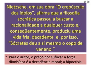 Nietzsche, em sua obra “O crepúsculo
dos ídolos”, afirma que a filosofia
socrática passou a buscar a
racionalidade a qualquer custo e,
conseqüentemente, produziu uma
vida fria, decadente e, por isso,
“Sócrates deu a si mesmo o copo de
veneno.”
• Para o autor, o preço por sufocar a força
dionisíaca é a decadência moral; a hipocrisia.
05-09
 