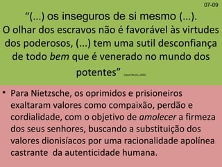 “(...) os inseguros de si mesmo (...).
O olhar dos escravos não é favorável às virtudes
dos poderosos, (...) tem uma sutil desconfiança
de todo bem que é venerado no mundo dos
potentes” (apud Nícola, 2005)
• Para Nietzsche, os oprimidos e prisioneiros
exaltaram valores como compaixão, perdão e
cordialidade, com o objetivo de amolecer a firmeza
dos seus senhores, buscando a substituição dos
valores dionisíacos por uma racionalidade apolínea
castrante da autenticidade humana.
07-09
 