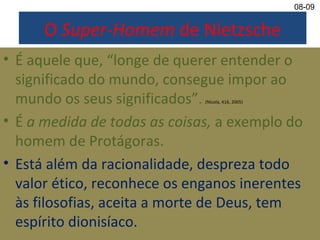 O Super-Homem de Nietzsche
• É aquele que, “longe de querer entender o
significado do mundo, consegue impor ao
mundo os seus significados”. (Nícola, 416, 2005)
• É a medida de todas as coisas, a exemplo do
homem de Protágoras.
• Está além da racionalidade, despreza todo
valor ético, reconhece os enganos inerentes
às filosofias, aceita a morte de Deus, tem
espírito dionisíaco.
08-09
 
