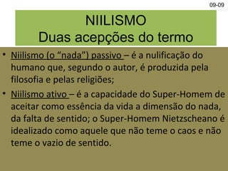 NIILISMO
Duas acepções do termo
• Niilismo (o “nada”) passivo – é a nulificação do
humano que, segundo o autor, é produzida pela
filosofia e pelas religiões;
• Niilismo ativo – é a capacidade do Super-Homem de
aceitar como essência da vida a dimensão do nada,
da falta de sentido; o Super-Homem Nietzscheano é
idealizado como aquele que não teme o caos e não
teme o vazio de sentido.
09-09
 