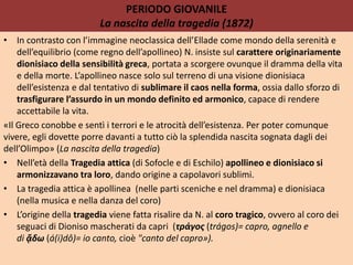 PERIODO GIOVANILE
La nascita della tragedia (1872)
• In contrasto con l’immagine neoclassica dell’Ellade come mondo della serenità e
dell’equilibrio (come regno dell’apollineo) N. insiste sul carattere originariamente
dionisiaco della sensibilità greca, portata a scorgere ovunque il dramma della vita
e della morte. L’apollineo nasce solo sul terreno di una visione dionisiaca
dell’esistenza e dal tentativo di sublimare il caos nella forma, ossia dallo sforzo di
trasfigurare l’assurdo in un mondo definito ed armonico, capace di rendere
accettabile la vita.
«Il Greco conobbe e sentì i terrori e le atrocità dell’esistenza. Per poter comunque
vivere, egli dovette porre davanti a tutto ciò la splendida nascita sognata dagli dei
dell’Olimpo» (La nascita della tragedia)
• Nell’età della Tragedia attica (di Sofocle e di Eschilo) apollineo e dionisiaco si
armonizzavano tra loro, dando origine a capolavori sublimi.
• La tragedia attica è apollinea (nelle parti sceniche e nel dramma) e dionisiaca
(nella musica e nella danza del coro)
• L’origine della tragedia viene fatta risalire da N. al coro tragico, ovvero al coro dei
seguaci di Dioniso mascherati da capri (τράγος (trágos)= capro, agnello e
di ᾄδω (á(i)dô)= io canto, cioè "canto del capro»).
 