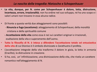La nascita della tragedia: Nietzsche e Schopenhauer
• La vita, dunque, per N. come per Schopenhauer è dolore, lotta, distruzione,
incertezza, errore, irrazionalità; non ha ordine nel suo sviluppo, né ha uno scopo e i
valori umani non trovano in essa alcuna radice.
• Di fronte a questa verità due atteggiamenti sono possibili:
- Rinuncia e fuga (ascetismo): atteggiamento di Schopenhauer, della moralità
cristiana e della spiritualità comune
- Accettazione della vita come essa è nei sui caratteri originari e irrazionali,
esaltazione della vita e superamento dell’uomo.
• Tutta la filosofia di N. è intesa a difendere l’accettazione totale ed entusiastica
della vita di cui Dioniso è il simbolo divinizzato e Zarathustra il profeta.
• L’accettazione integrale della vita trasforma il dolore in gioia, la lotta in armonia
(Eraclito), la distruzione in creazione.
• Si ha, così, un’ infinitizzazione, una divinizzazione della vita, che rivela un carattere
romantico nell’atteggiamento di N.
 