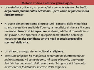 Metodo critico e storico-genealogico
• La metafisica , dice N., «si può definire come la scienza che tratta
degli errori fondamentali dell’uomo – però come se fossero verità
fondamentali»
• N. vuole dimostrare come dietro a tutti i concetti della metafisica
stiano necessità e aneliti dell’uomo; la metafisica si rivela a N. come
un modo illusorio di interpretare se stessi, adatto al romanticismo
del giovane, che apprezza le spiegazioni metafisiche perché gli
mostrano un alto significato anche negli aspetti spregevoli e
scomodi della vita.
• Un attacco analogo viene rivolto alla religione:
• «nessuna religione ha mai finora contenuto né direttamente né
indirettamente, né come dogma, né come allegoria, una verità.
Poiché ciascuna è nata dalla paura e dal bisogno e si è insinuata
nell’esistenza fondandosi su errori della ragione»
 